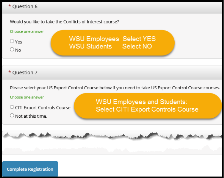 Question 6 If you are a full or part time faculty or staff member at WSU, select YES to take Conflicts of Interest If you are a student employee at WSU, select NO Question 7 Select CITI Export Controls Course if you are a WSU employee or student Click the Complete Registration button
