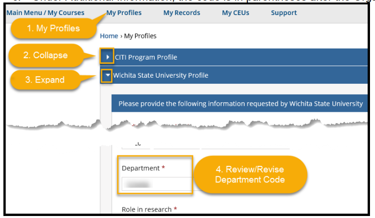 To review/revise your Department Code 1. Select My Profiles from the menu bar toward the top of the page 2. Collapse the CITI Program Profile OR scroll down to Wichita State University Profile 3. Expand the Wichita State University Profile and review/revise the 6-digit Department Code a. Look up your code in myWSU from the Faculty/Staff tab b. Select myTraining or myPerformance and go to myProfile (top left of black menu bar) c. Under Additional Information, the code is in parentheses after the Organization description