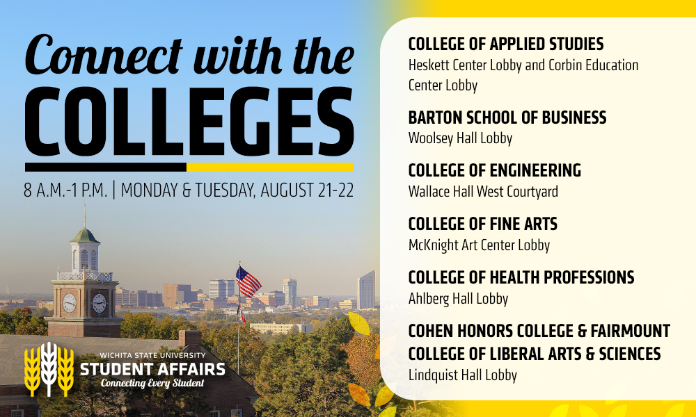 Connect with the Colleges, 8 a.m.-1 p.m. | Monday & Tuesday, August 21-22, College of Applied Studies: Heskett Center Lobby and Corbin Education Center Lobby, Barton School of Business: Woolsey Hall Lobby, College of Engineering: Wallace Hall West Courtyard, College of Fine Arts: McKnight Art Center Lobby, College of Health Professions: Ahlberg Hall Lobby, Cohen Honors College & Fairmount College of Liberal Arts & Sciences: Lindquist Hall Lobby