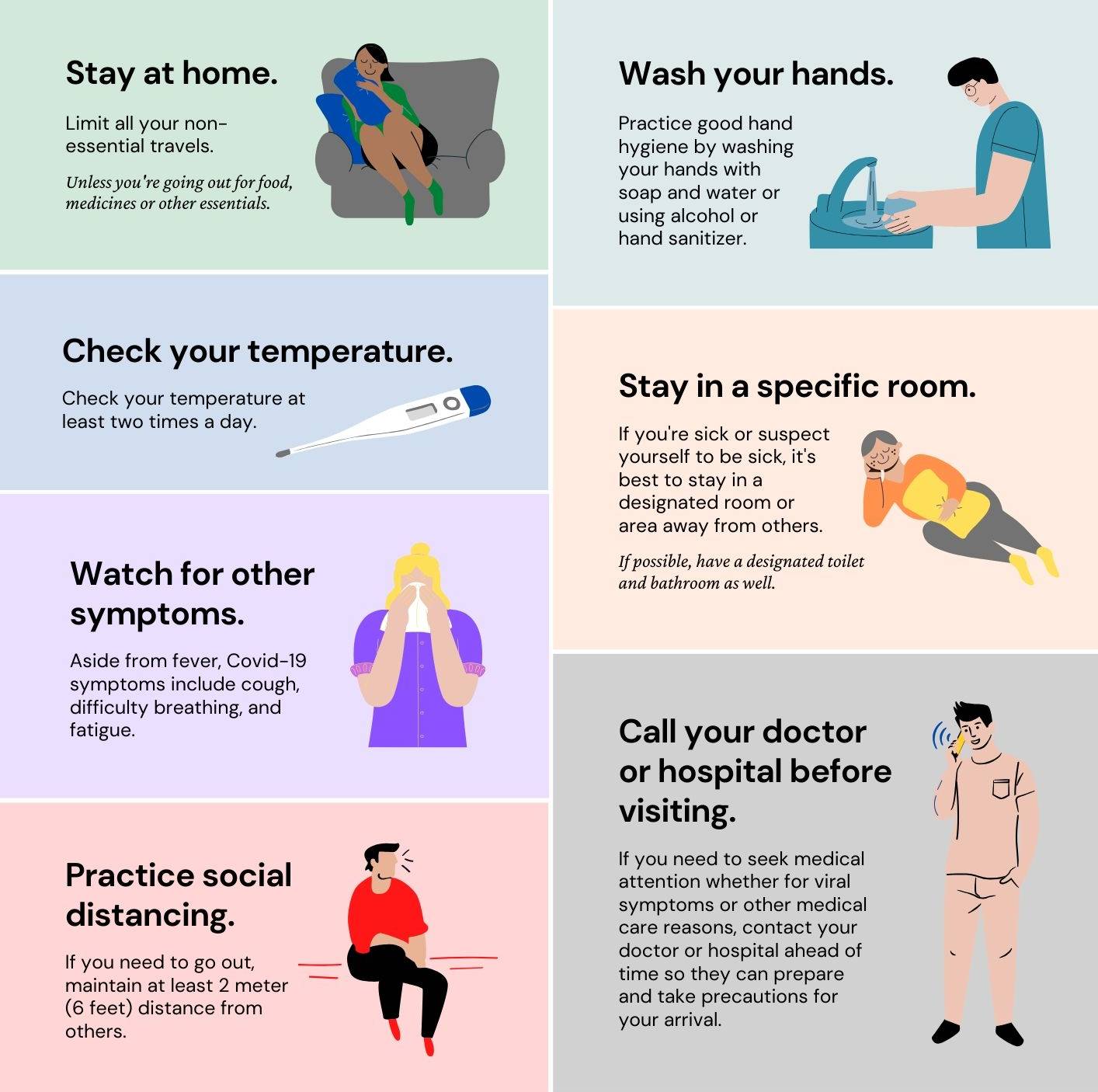 Stay at home: Limit all your non-essential travels. Unless you're going out for food, medicines or other essentials.; Wash your hands: Practice good hand hygiene by washing your hands with soap and water or using alcohol or hand sanitizer.; Check your temperature: Check your temperature at least two times a day.; Stay in a specific room: If you're sick or suspect yourself to be sick, it's best to stay in a designated room or area away from others. If possible, have a designated toilet and bathroom as well.; Watch for other symptoms: Aside from fever, Covid-19 symptoms include cough, difficulty breathing, and fatigue.; Call your doctor or hospital before visiting: If you need to seek medical attention whether for viral symptoms or other medical care reasons, contact your doctor or hospital ahead of time so they can prepare and take precautions for your arrival.; Practice social distancing: If you need to go out, maintain at least 2 meter (6 feet) distance from others.