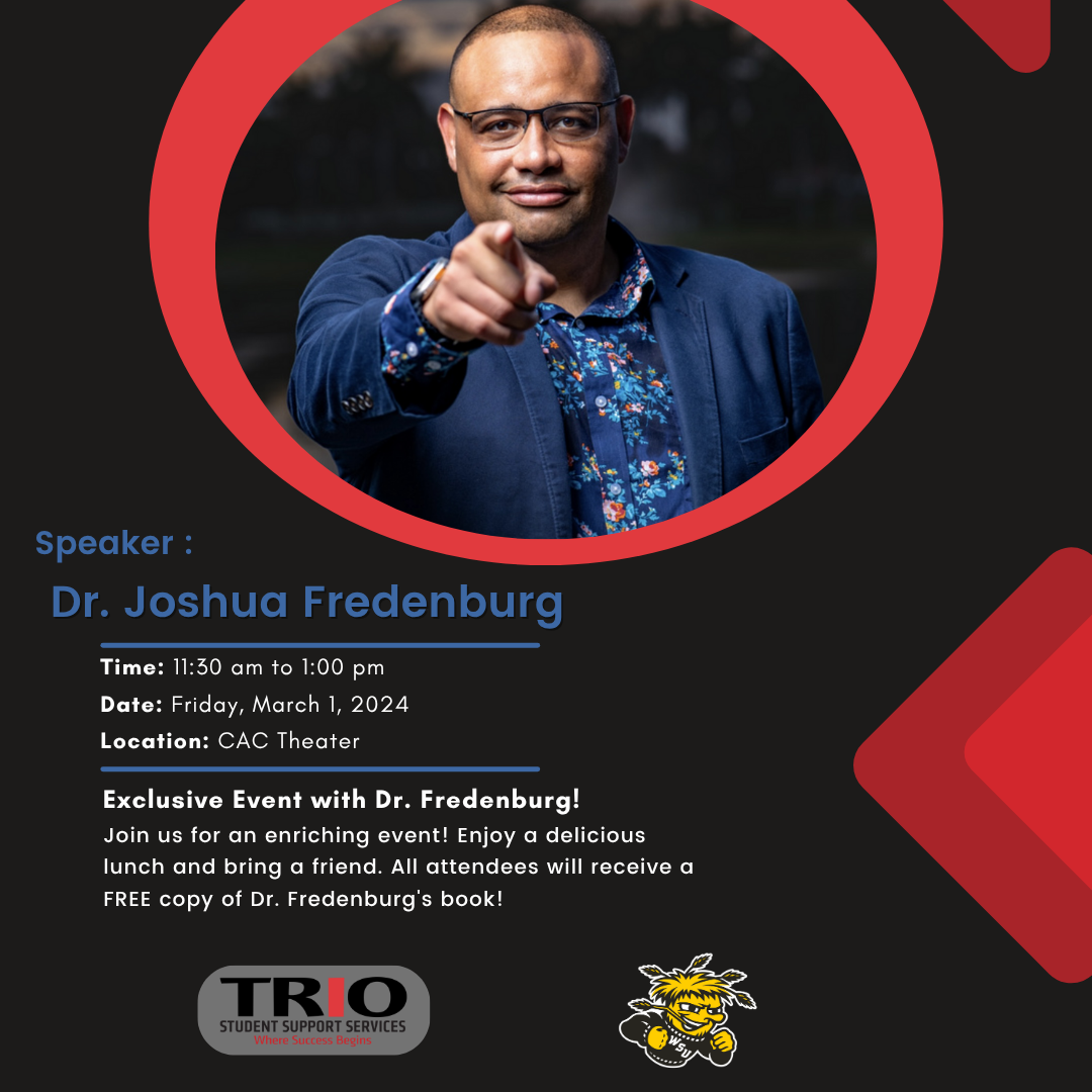 FIRST GEN SHOCKERS YOUR FUTURE STARTS NOW! Dr. Joshua Fredenburg Developing The BluePrint for Nationally Recognized Speaker | Author | President Career Success in College and Bhrond of the Circle of Change Leadership Experience As A First Generation Student! FRIDAY, 1ST CAC THEATER ON WICHITA STATE MARCH UNIVERSITY CAMPUS 2024 TIME:11:30AM-1:00PM Workshop hosted by TRIO Student Support Services Executive Director, Dr. Linda F. Rhone. LUNCH AND A FREE COPY OF DR. FREDENBURG'S BOOK WILL BE PROVIDED!