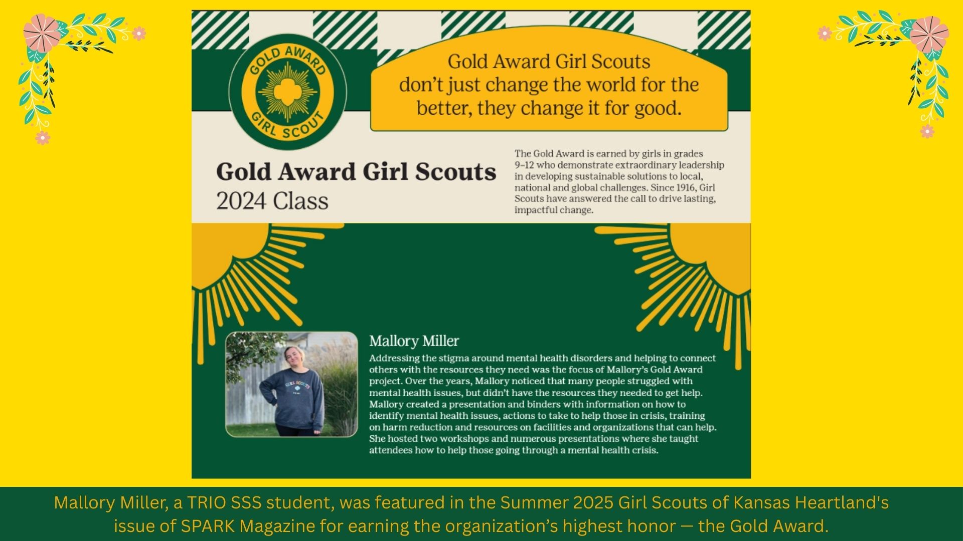 A celebratory digital poster honoring Mallory Miller, a member of the 2024 class of Gold Award Girl Scouts. The top portion features the Gold Award Girl Scout emblem and a quote: “Gold Award Girl Scouts don’t just change the world for the better, they change it for good.” The center section highlights Mallory Miller’s achievements, noting her work to combat the stigma around mental health disorders. She developed presentations and resources to connect people to help, including hosting workshops and creating educational binders. The poster includes her photo in a Girl Scout sweatshirt and recognizes her as a TRIO SSS student featured in the Summer 2025 issue of SPARK Magazine for receiving the highest Girl Scout honor — the Gold Award. The background is bright with a yellow theme, floral accents, and stylized sun rays.