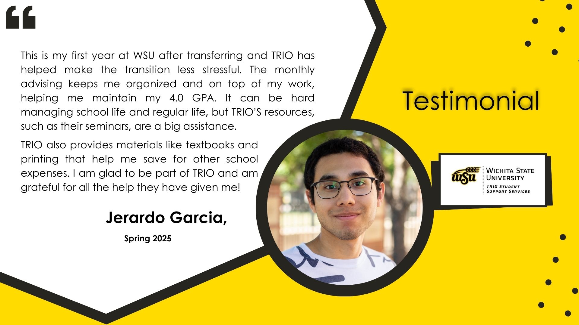 A testimonial image featuring a photo of Jerardo Garcia with a yellow background. The testimonial text reads: "This is my first year at WSU after transferring and TRIO has helped make the transition less stressful. The monthly advising keeps me organized and on top of my work, helping me maintain my 4.0 GPA. It can be hard managing school life and regular life, but TRIO’S resources, such as their seminars, are a big assistance. TRIO also provides materials like textbooks and printing that help me save for other school expenses. I am glad to be part of TRIO and am grateful for all the help they have given me!" The text includes his name, Jerardo Garcia, and states that the testimonial is from Spring 2025. The WSU TRIO logo is also visible.