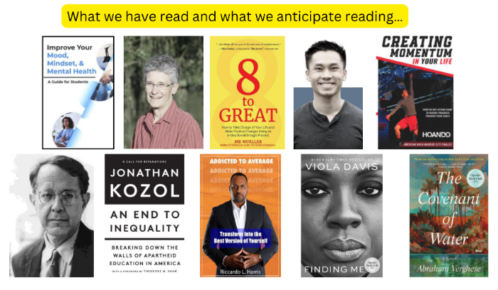 What we have read and what we anticipate reading… small flyer for Improve your mood,mindset, & Mental health. Picture of Ms. Patty Stuever, cover of book 8 to great. picture of Hoan do cover of book creating momentum in your life. picture of jonathan kozol, cover of book an end to inequality. cover of book addicted to Average Ricardo l Harris . Cover of book Viola Davis Finding me, cover of book The covenant of water. 
