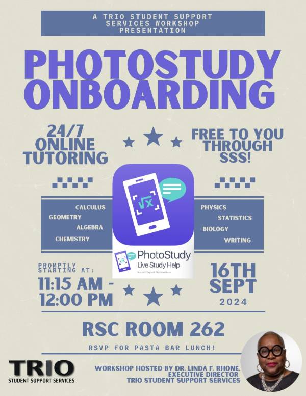 PHOTOSTUDY ONBOARDING 24/7 ONLINE TUTORING FREE TO YOU THROUGH SSS! CALCULUS GEOMETRY ALGEBRA CHEMISTRY PHYSICS BIOLOGY STATISTICS WRITING PhotoStudy Live Study Help STARTING AT: 11:15 AM -12:00 PM 16TH SEPT 2024 RSC ROOM 262 RSVP FOR PASTA BAR LUNCH! TRIO STUDENT SUPPORT SERVICES WORKSHOP HOSTED BY DR. LINDA F. RHONE EXECUTIVE DIRECTOR TRIO STUDENT SUPPORT SERVICES